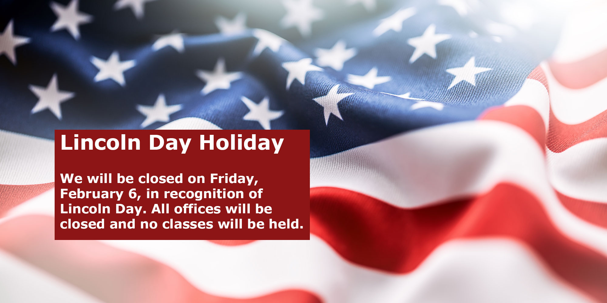 Lincoln Day Holiday. We will be closed on Friday, February 6, in recognition of Lincoln Day. All offices will be closed and no classes will be held.