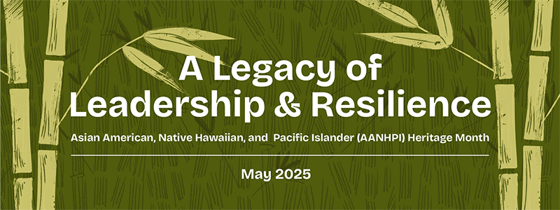 A Legacy of Leadership and Resilience. Asian American Native Hawaiian, and Pacific Islander AANHPI Heritage Month May 2025