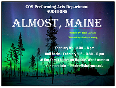 COS Performing Ars Department Auditions. Almost, Maine. Written by: John Cariani, Directed by: Kathryn Young. February 9: 3:30 - 6:00 pm. Call backs: February 10: 3:30 - 6:00 pm. At the Ford Theatre on the COS Weed campus. For more info - theatre@siskiyous.edu